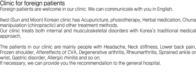 Illwol Korean clinic has Acupuncture, Physiotherapy, Herbal medication, Chuna manipulation(chiropractic) and other treatment methods. The patients in our mainly people with Headache, Neckstiffness, Lower back pain, Frozen shoulder, Aftereffects of CVA, Degenerative arthritis, Rheumarthritis, Sprained ankle or wrist, Gastric disorder, Allergic rhinitis and so on.